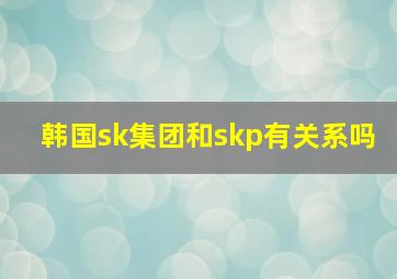 韩国sk集团和skp有关系吗