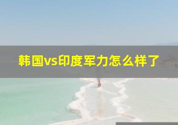 韩国vs印度军力怎么样了