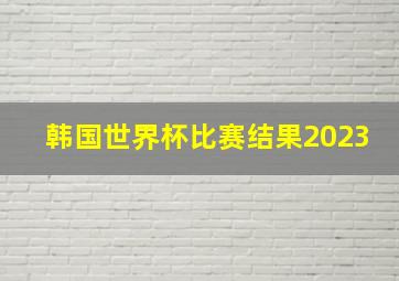 韩国世界杯比赛结果2023