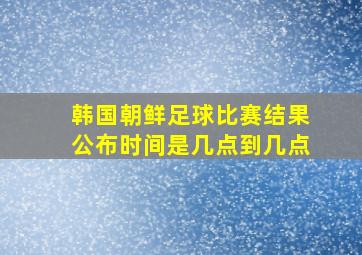 韩国朝鲜足球比赛结果公布时间是几点到几点