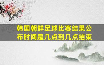 韩国朝鲜足球比赛结果公布时间是几点到几点结束