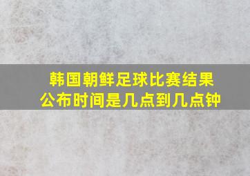 韩国朝鲜足球比赛结果公布时间是几点到几点钟