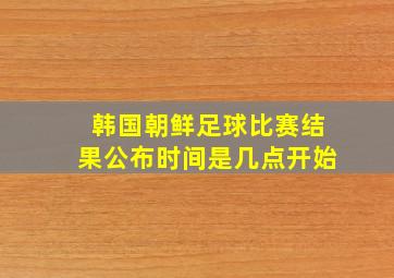 韩国朝鲜足球比赛结果公布时间是几点开始