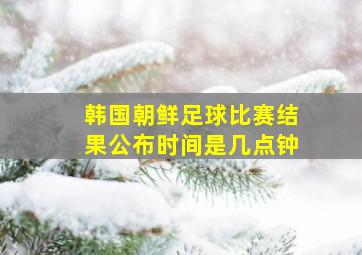 韩国朝鲜足球比赛结果公布时间是几点钟