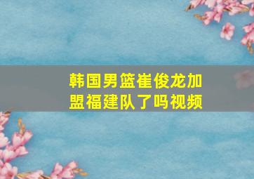 韩国男篮崔俊龙加盟福建队了吗视频