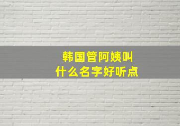 韩国管阿姨叫什么名字好听点