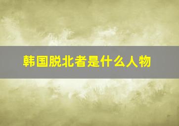 韩国脱北者是什么人物