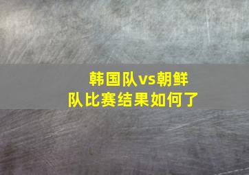 韩国队vs朝鲜队比赛结果如何了