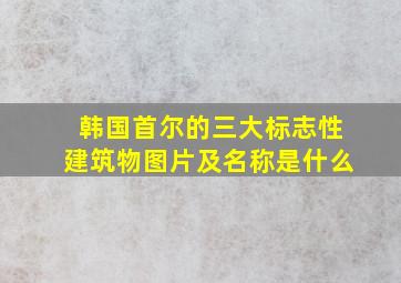 韩国首尔的三大标志性建筑物图片及名称是什么