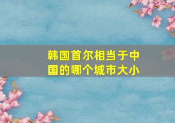 韩国首尔相当于中国的哪个城市大小