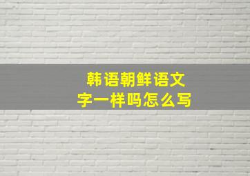 韩语朝鲜语文字一样吗怎么写