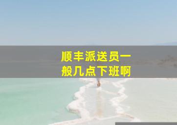 顺丰派送员一般几点下班啊