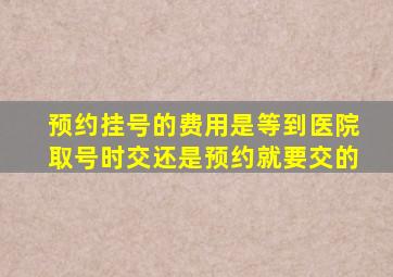 预约挂号的费用是等到医院取号时交还是预约就要交的