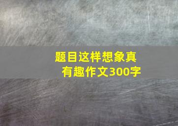 题目这样想象真有趣作文300字