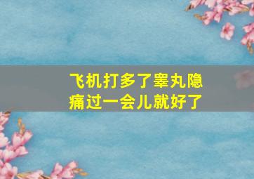 飞机打多了睾丸隐痛过一会儿就好了