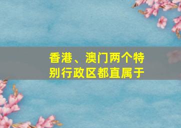 香港、澳门两个特别行政区都直属于