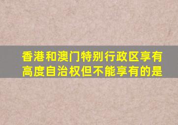 香港和澳门特别行政区享有高度自治权但不能享有的是