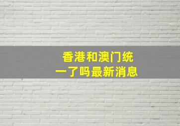 香港和澳门统一了吗最新消息