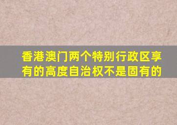 香港澳门两个特别行政区享有的高度自治权不是固有的