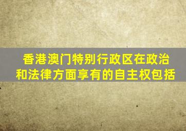 香港澳门特别行政区在政治和法律方面享有的自主权包括