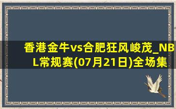 香港金牛vs合肥狂风峻茂_NBL常规赛(07月21日)全场集锦