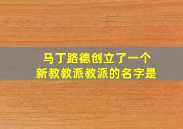 马丁路德创立了一个新教教派教派的名字是