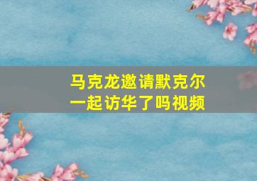 马克龙邀请默克尔一起访华了吗视频