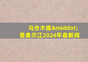 马合木提·吾麦尔江2024年最新闻