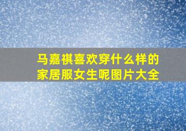 马嘉祺喜欢穿什么样的家居服女生呢图片大全