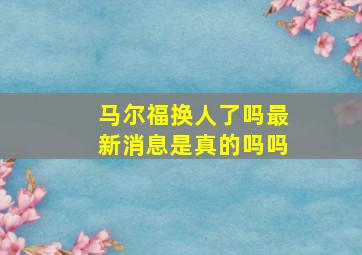 马尔福换人了吗最新消息是真的吗吗