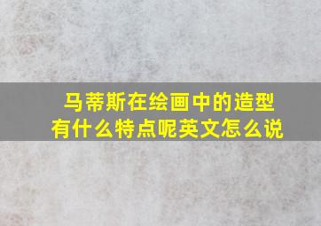 马蒂斯在绘画中的造型有什么特点呢英文怎么说