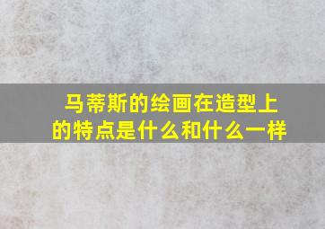 马蒂斯的绘画在造型上的特点是什么和什么一样