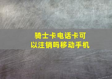 骑士卡电话卡可以注销吗移动手机