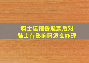 骑士送错餐退款后对骑士有影响吗怎么办理