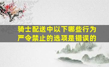 骑士配送中以下哪些行为严令禁止的选项是错误的