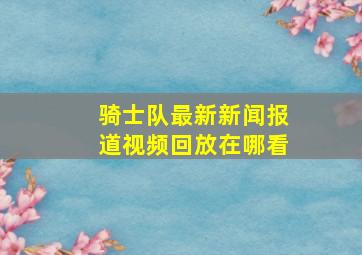 骑士队最新新闻报道视频回放在哪看