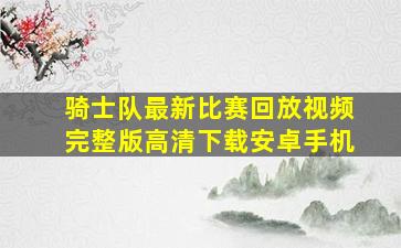 骑士队最新比赛回放视频完整版高清下载安卓手机