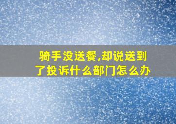 骑手没送餐,却说送到了投诉什么部门怎么办