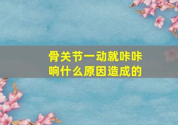 骨关节一动就咔咔响什么原因造成的