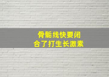 骨骺线快要闭合了打生长激素