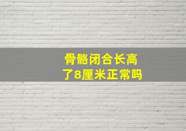 骨骼闭合长高了8厘米正常吗