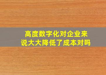 高度数字化对企业来说大大降低了成本对吗