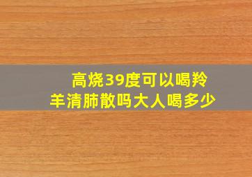 高烧39度可以喝羚羊清肺散吗大人喝多少