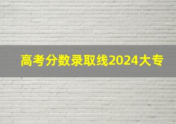 高考分数录取线2024大专