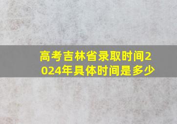 高考吉林省录取时间2024年具体时间是多少