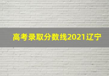 高考录取分数线2021辽宁