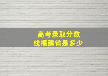 高考录取分数线福建省是多少