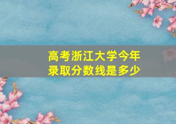 高考浙江大学今年录取分数线是多少