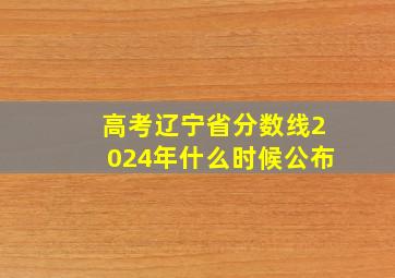 高考辽宁省分数线2024年什么时候公布