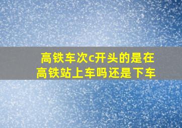 高铁车次c开头的是在高铁站上车吗还是下车